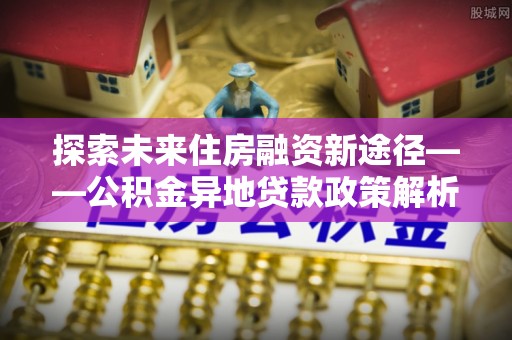 东方探索未来住房融资新途径——公积金异地贷款政策解析与实践