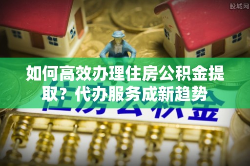 东方如何高效办理住房公积金提取？代办服务成新趋势